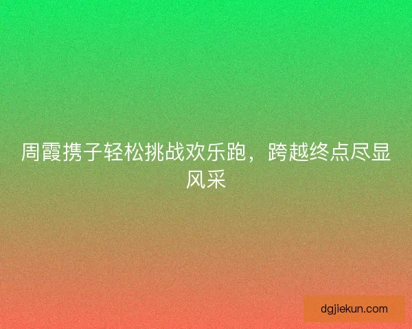 周霞携子轻松挑战欢乐跑，跨越终点尽显风采