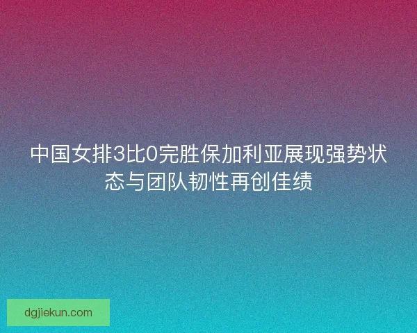 中国女排3比0完胜保加利亚展现强势状态与团队韧性再创佳绩