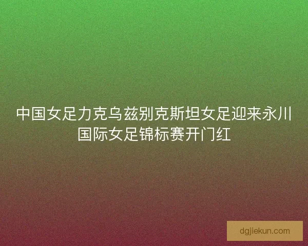 中国女足力克乌兹别克斯坦女足迎来永川国际女足锦标赛开门红