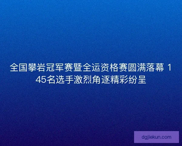 全国攀岩冠军赛暨全运资格赛圆满落幕 145名选手激烈角逐精彩纷呈